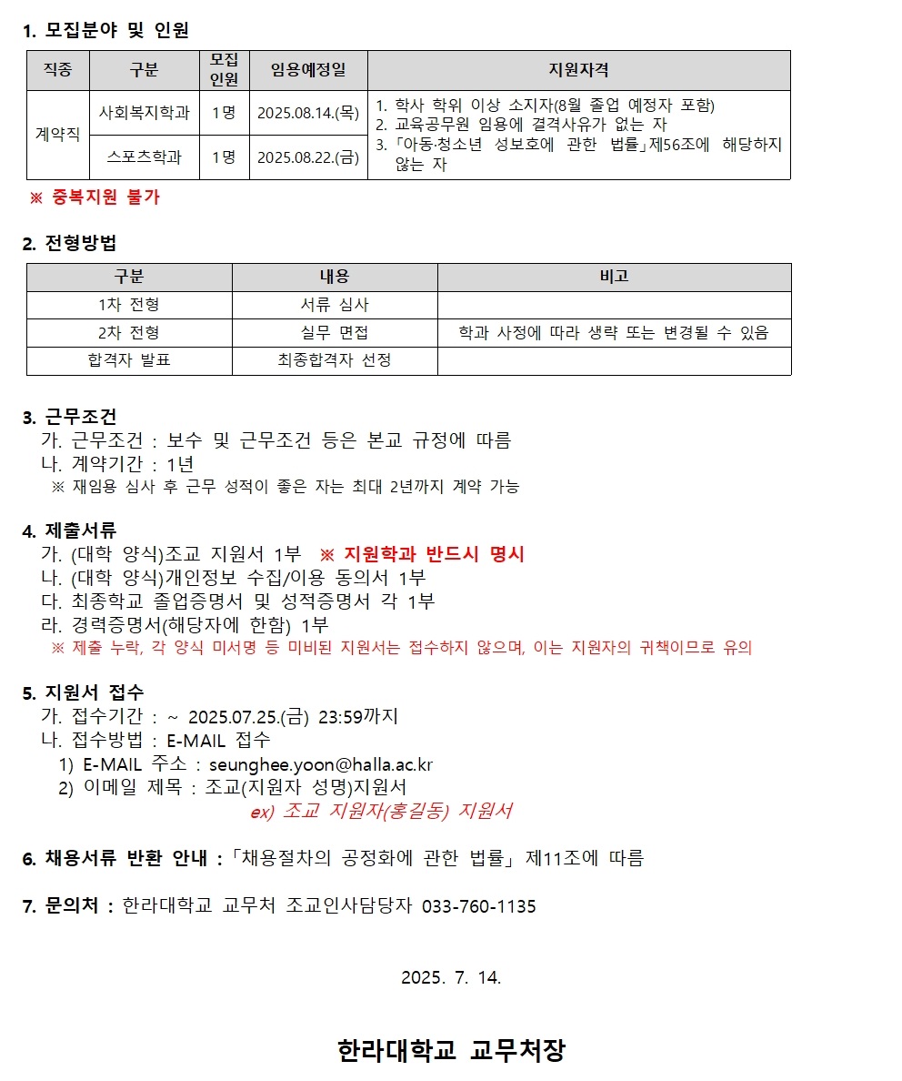 1.  모집 분야 및 인원     |직종|구분|모집 인원|임용 예정일|지원 자격|     |계약직|사회복지학과|1명|2025.08.14.(목)|1. 학사 학위 이상 소지자(8월 졸업 예정자 포함)2. 교육공무원 임용에 결격사유가 없는 자3. 「아동&middot;청소년 성보호에 관한 법률」 제56조에 해당하지 않는 자|     |스포츠학과|1명|2025.08.22.(금)|     * 중복 지원 불가  -----  2.  전형 방법     |구분|내용|비고|     |1차 전형|서류 심사|     |2차 전형|실무 면접|학과 사정에 따라 생략 또는 변경될 수 있음|     |합격자 발표|최종 합격자 선정|  -----  3.  근무 조건     가. **근무 조건**: 보수 및 근무 조건 등은 본교 규정에 따름     나. **계약 기간**: 1년     ※ 재임용 심사 후 근무 성적이 좋은 자는 최대 2년까지 계약 가능  -----  4.  제출 서류     가. (대학 양식) 조교 지원서 1부 ※ **지원 학과 반드시 명시**     나. (대학 양식) 개인정보 수집/이용 동의서 1부     다. 최종 학교 졸업 증명서 및 성적 증명서 각 1부     라. 경력 증명서(해당자에 한함) 1부     ※ 제출 누락, 양식 미사용 등 미비된 지원서는 접수하지 않으며, 이는 지원자의 귀책이므로 유의  -----  5.  지원서 접수     가. **접수 기간**: ~ 2025.07.25.(금) 23:59까지     나. **접수 방법**: E-MAIL 접수   1)  E-MAIL 주소 : seunghee.yoon@halla.ac.kr 2)  이메일 제목 : 조교(지원자 성명) 지원서     ex) 조교 지원자(홍길동) 지원서  -----  6.  채용 서류 반환 안내 : 「채용 절차의 공정화에 관한 법률」 제11조에 따름  -----  7.  문의처 : 한라대학교 교무처 조교인사담당 033-760-1135  8.  7.  14.  **한라대학교 교무처장**