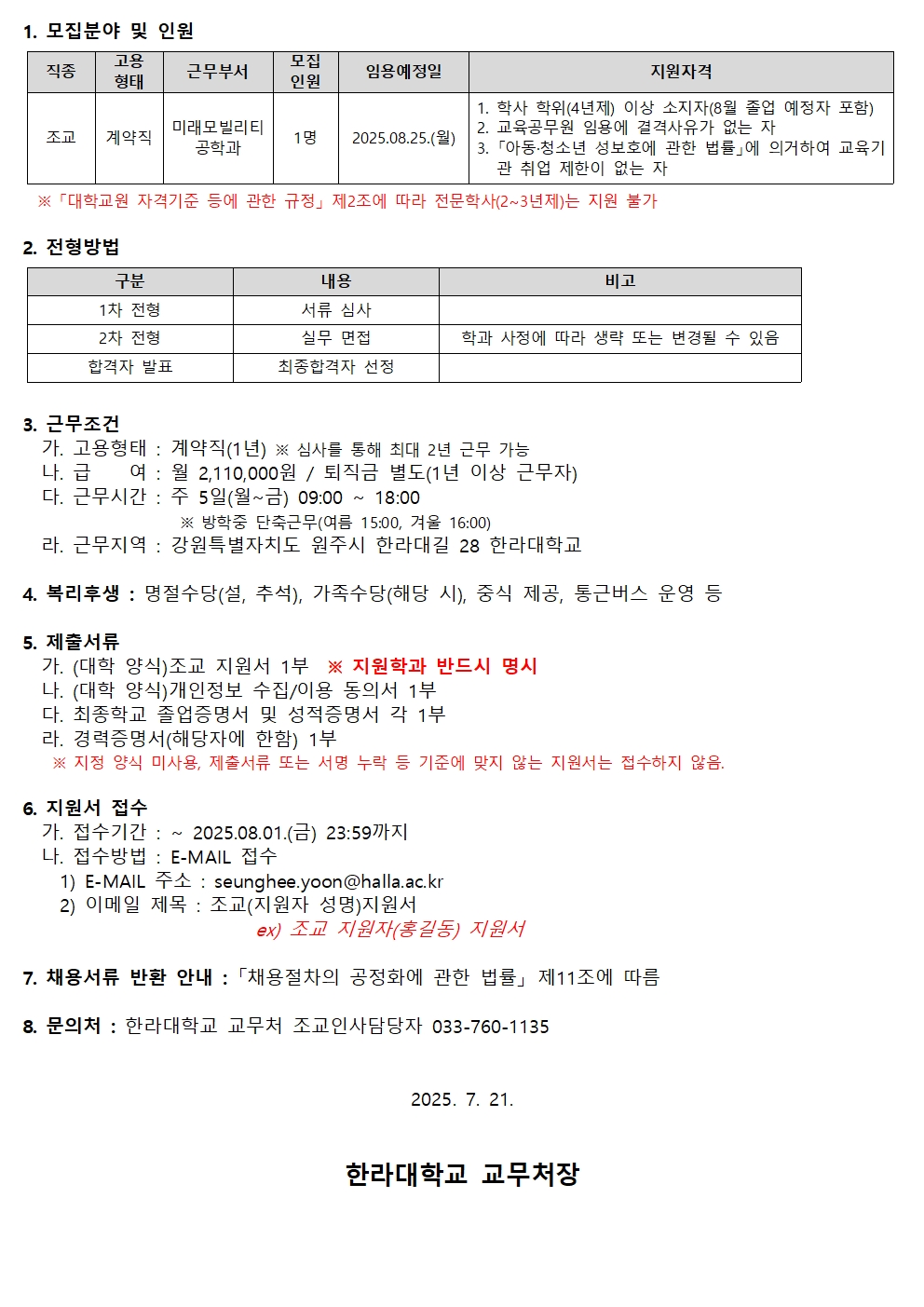 1.  모집 분야 및 인원     |직종|고용 형태|근무 부서|모집 인원|임용 예정일|지원 자격|     |---|---|---|---|---|---|     |조교|계약직|미래모빌리티 공학과|1명|2025.08.25.(월)|1. 학사 학위(4년제) 이상 소지자(8월 졸업 예정자 포함)\<br\>2. 교육공무원 임용에 결격사유가 없는 자\<br\>3. 「아동&middot;청소년 성보호에 관한 법률」에 의거하여 교육기관 취업 제한이 없는 자|  \*「대학교원 자격기준 등에 관한 규정」 제2조에 따라 전문학사(2\~3년제)는 지원 불가  -----  2.  전형 방법     |구분|내용|비고|     |---|---|---|     |1차 전형|서류 심사|     |2차 전형|실무 면접|학과 사정에 따라 생략 또는 변경될 수 있음|     |합격자 발표|최종 합격자 선정|  -----  3.  근무 조건     가. **고용 형태**: 계약직(1년) ※ 심사를 통해 최대 2년 근무 가능     나. **급여**: 월 2,110,000원 / 퇴직금 별도(1년 이상 근무자)     다. **근무 시간**: 주 5일(월\~금) 09:00 \~ 18:00     ※ 방학 중 단축 근무(여름 15:00, 겨울 16:00)     라. **근무 지역**: 강원특별자치도 원주시 한라대길 28 한라대학교  -----  4.  복리 후생     명절 수당(설, 추석), 가족 수당(해당 시), 중식 제공, 통근 버스 운영 등  -----  5.  제출 서류     가. (대학 양식) 조교 지원서 1부 ※ **지원 학과 반드시 명시**     나. (대학 양식) 개인정보 수집/이용 동의서 1부     다. 최종 학교 졸업 증명서 및 성적 증명서 각 1부     라. 경력 증명서(해당자에 한함) 1부     ※ 지원 양식 미사용, 제출 서류 또는 증명 누락 등 기준에 맞지 않는 지원서는 접수하지 않음.  -----  6.  지원서 접수     가. **접수 기간**: \~ 2025.08.01.(금) 23:59까지     나. **접수 방법**: E-MAIL 접수  <!-- end list -->  1)  E-MAIL 주소 : seunghee.yoon@halla.ac.kr 2)  이메일 제목 : 조교(지원자 성명) 지원서     ex) 조교 지원자(홍길동) 지원서  -----  7.  채용 서류 반환 안내 : 「채용 절차의 공정화에 관한 법률」 제11조에 따름  -----  8.  문의처 : 한라대학교 교무처 조교인사담당 033-760-1135  9.  7.  21\.  **한라대학교 교무처장**