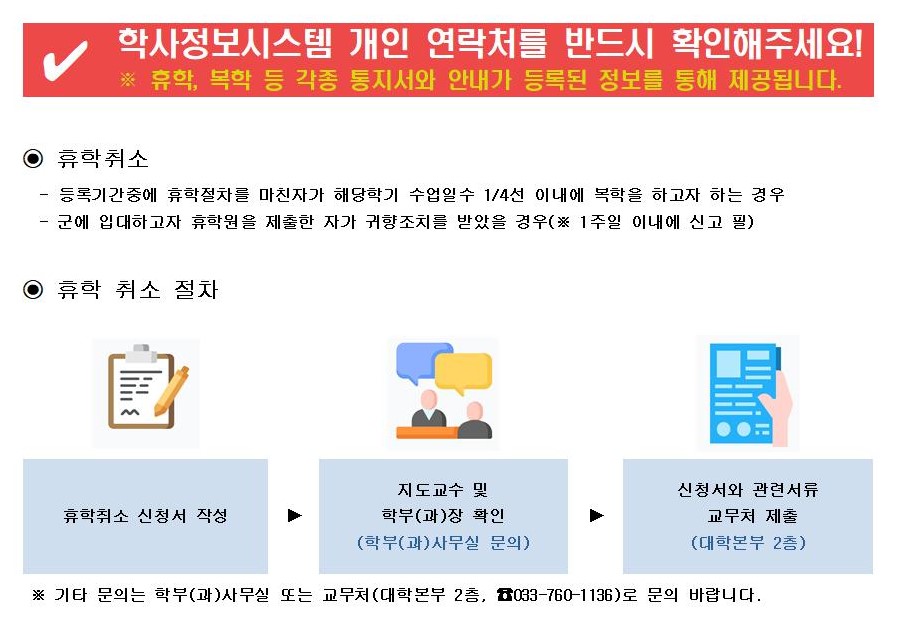 학사정보시스템 개인 연락처를 반드시 확인해주세요!  ※ 휴학, 복학 등 각종 통지서와 안내가 등록된 정보를 통해 제공됩니다.  ⊙ 휴학취소  등록기간중에 휴학절차를 마친자가 해당학기 수업일수 1/4 이내에 복학을 하고자 하는 경우  군에 입대하고 자 휴학원을 제출한 자가 귀향조치를 받았을 경우(※ 1주일 이내에 신고 필)  ⊙ 휴학 취소 절차   휴학취소 신청서 작성 &rarr; 지도교수 및 학부(과) 확인 (학부(과)사무실 문의) &rarr; 신청서와 관련서류 교무처 제출 (대학본부 2층)  ※ 기타 문의는 학부(과)사무실 또는 교무처(대학본부 2층, ☎033-760-1136)로 문의 바랍니다.